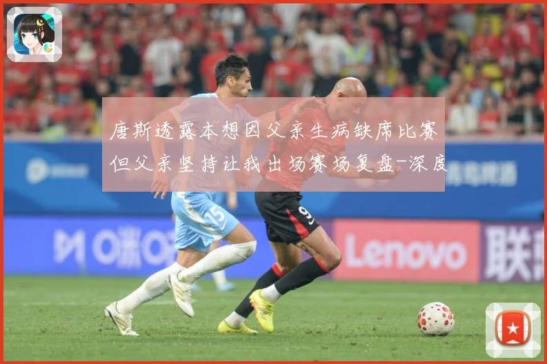 唐斯透露本想因父亲生病缺席比赛但父亲坚持让我出场赛场复盘-深度解析