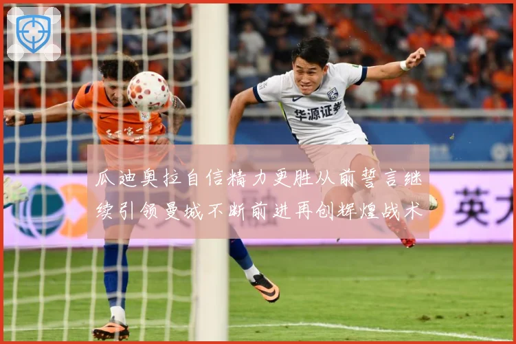 瓜迪奥拉自信精力更胜从前誓言继续引领曼城不断前进再创辉煌战术观察-深度解析