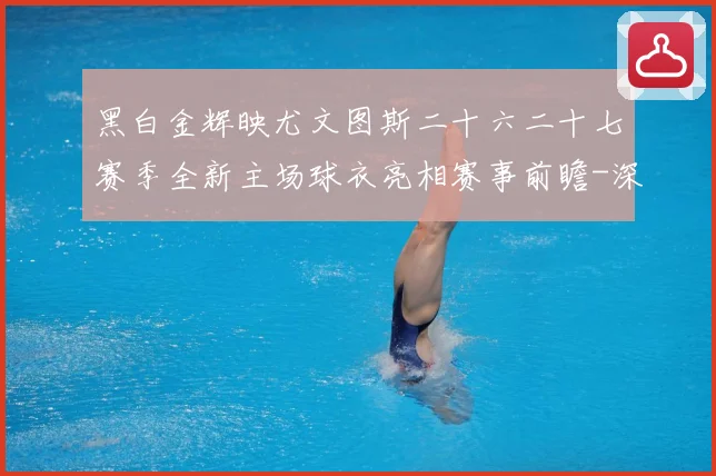 黑白金辉映尤文图斯二十六二十七赛季全新主场球衣亮相赛事前瞻-深度解析