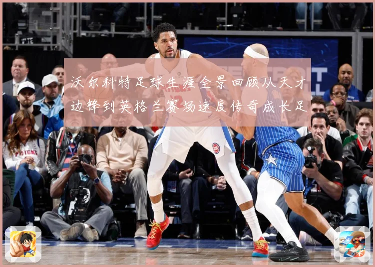 沃尔科特足球生涯全景回顾从天才边锋到英格兰赛场速度传奇成长足迹-深度解析