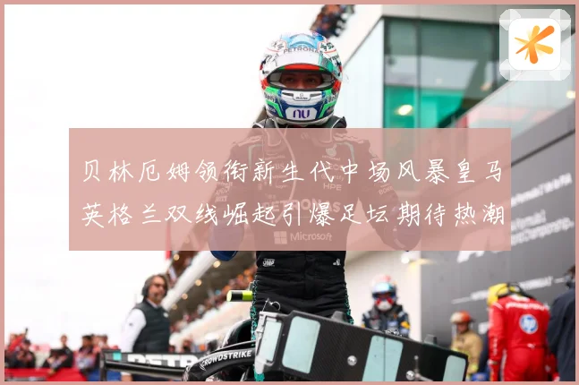 贝林厄姆领衔新生代中场风暴皇马英格兰双线崛起引爆足坛期待热潮战术观察-深度解析