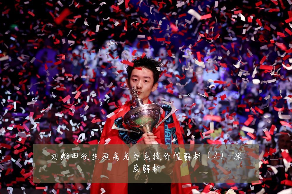 刘翔田径生涯高光与竞技价值解析(2)-深度解析
